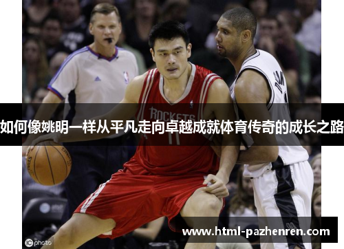 如何像姚明一样从平凡走向卓越成就体育传奇的成长之路 如何像姚明一样从平凡走向卓越成就体育传奇的成长之路