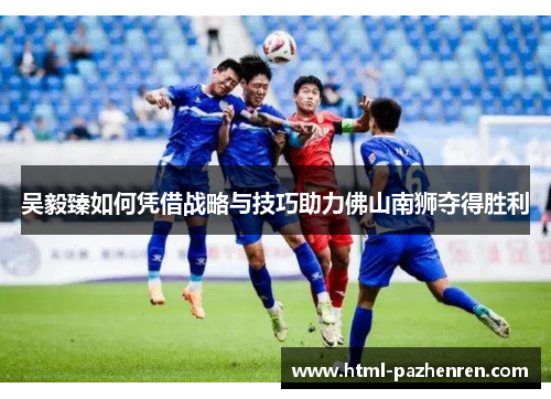 吴毅臻如何凭借战略与技巧助力佛山南狮夺得胜利 吴毅臻如何凭借战略与技巧助力佛山南狮夺得胜利