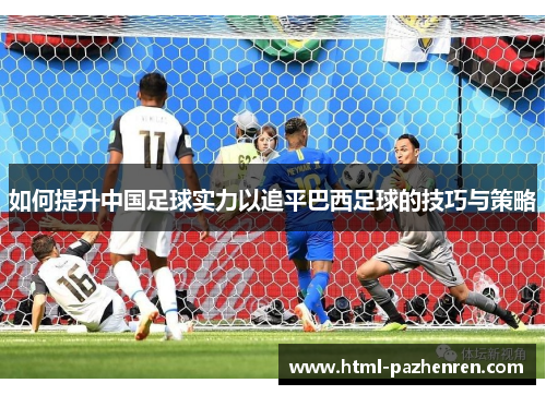 如何提升中国足球实力以追平巴西足球的技巧与策略 如何提升中国足球实力以追平巴西足球的技巧与策略