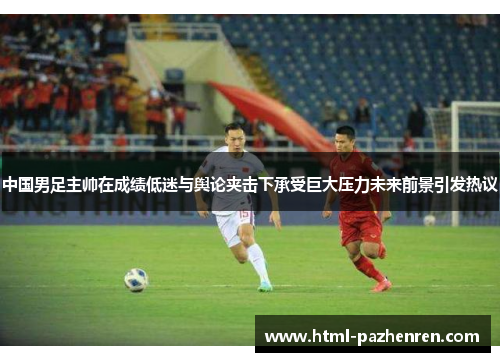 中国男足主帅在成绩低迷与舆论夹击下承受巨大压力未来前景引发热议 中国男足主帅在成绩低迷与舆论夹击下承受巨大压力未来前景引发热议